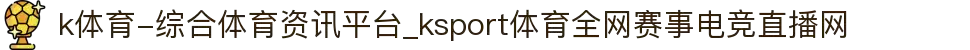 k体育-综合体育资讯平台_ksport体育全网赛事电竞直播网